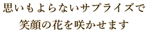 思いもよらないサプライズで 笑顔の花を咲かせます